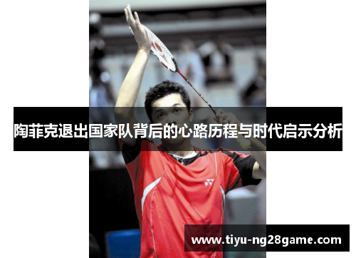 陶菲克退出国家队背后的心路历程与时代启示分析 陶菲克退出国家队背后的心路历程与时代启示分析